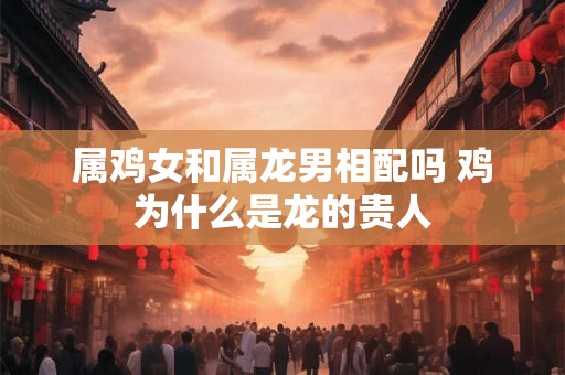 属鸡女和属龙男相配吗 鸡为什么是龙的贵人