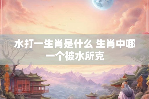 水打一生肖是什么 生肖中哪一个被水所克 水打一生肖是什么 生肖中哪一个被水所克