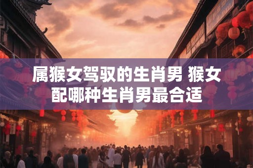 属猴女驾驭的生肖男 猴女配哪种生肖男最合适
