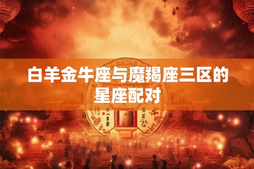 白羊金牛座与魔羯座三区的星座配对