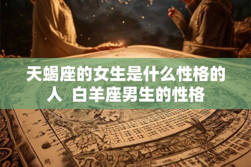 天蝎座的女生是什么性格的人 白羊座男生的性格 天蝎座的女生是什么性格的人 白羊座男生的性格