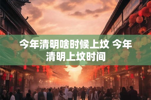 今年清明啥时候上坟 今年清明上坟时间