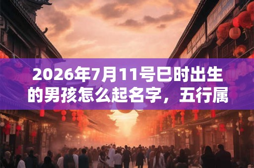2026年7月11号巳时出生的男孩怎么起名字，五行属什么