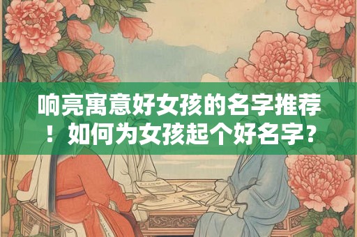 响亮寓意好女孩的名字推荐！如何为女孩起个好名字？