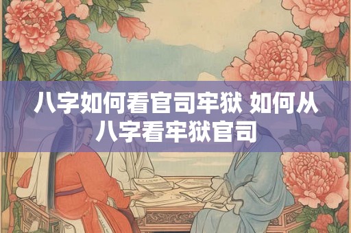 八字如何看官司牢狱 如何从八字看牢狱官司