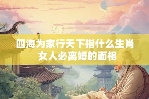 四海为家行天下指什么生肖 女人必离婚的面相 四海为家行天下指什么生肖 女人必离婚的面相