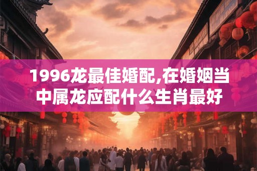 1996龙最佳婚配,在婚姻当中属龙应配什么生肖最好 1996龙最佳婚配,在婚姻当中属龙应配什么生肖最好