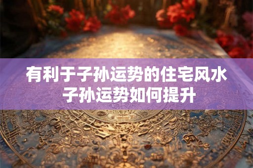 有利于子孙运势的住宅风水 子孙运势如何提升