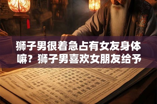 狮子男很着急占有女友身体嘛？狮子男喜欢女朋友给予管束吗？