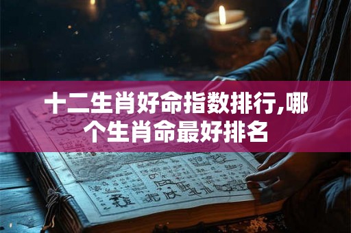 十二生肖好命指数排行,哪个生肖命最好排名