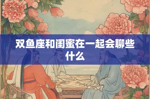 双鱼座和闺蜜在一起会聊些什么