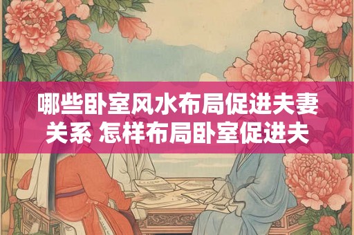 哪些卧室风水布局促进夫妻关系 怎样布局卧室促进夫妻关系