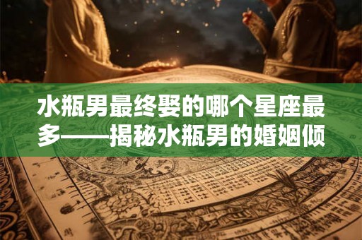 水瓶男最终娶的哪个星座最多——揭秘水瓶男的婚姻倾向