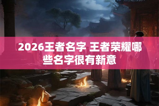 2026王者名字 王者荣耀哪些名字很有新意 2026王者名字 王者荣耀哪些名字很有新意