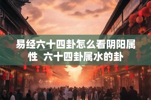 易经六十四卦怎么看阴阳属性 六十四卦属水的卦 易经六十四卦怎么看阴阳属性 六十四卦属水的卦