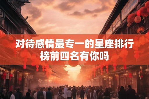 对待感情最专一的星座排行榜前四名有你吗 对待感情最专一的星座排行榜前四名有你吗