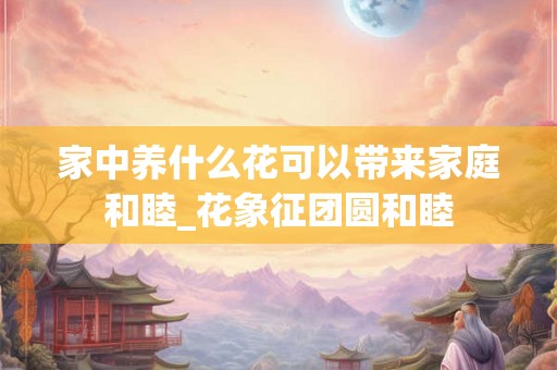 家中养什么花可以带来家庭和睦_花象征团圆和睦