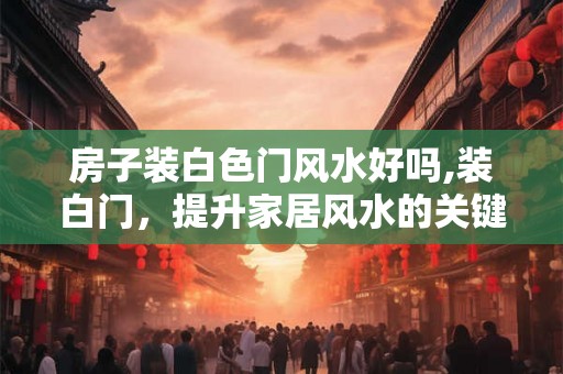 房子装白色门风水好吗,装白门，提升家居风水的关键！