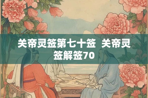 关帝灵签第七十签 关帝灵签解签70 关帝灵签第七十签 关帝灵签解签70