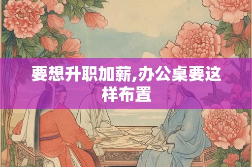 要想升职加薪,办公桌要这样布置 要想升职加薪,办公桌要这样布置