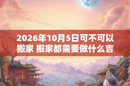 2026年10月5日可不可以搬家 搬家都需要做什么吉利