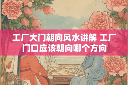 工厂大门朝向风水讲解 工厂门口应该朝向哪个方向 工厂大门朝向风水讲解 工厂门口应该朝向哪个方向