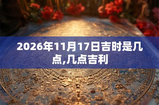 2026年11月17日吉时是几点,几点吉利