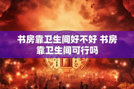 书房靠卫生间好不好 书房靠卫生间可行吗