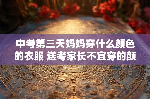 中考第三天妈妈穿什么颜色的衣服 送考家长不宜穿的颜色 中考第三天妈妈穿什么颜色的衣服 送考家长不宜穿的颜色