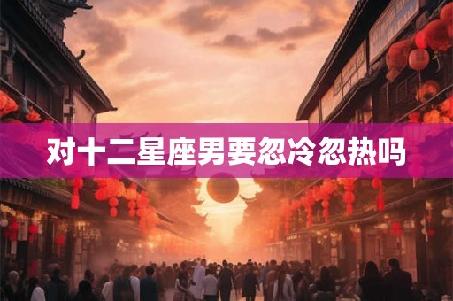 对十二星座男要忽冷忽热吗