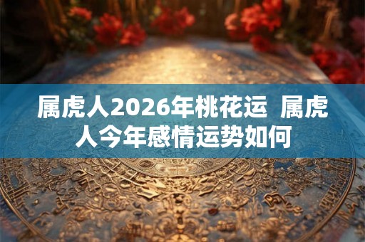 属虎人2026年桃花运  属虎人今年感情运势如何