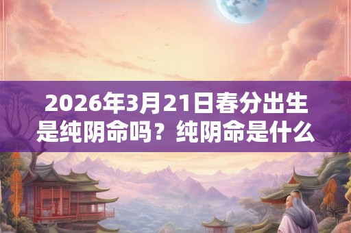 2026年3月21日春分出生是纯阴命吗？纯阴命是什么意思？