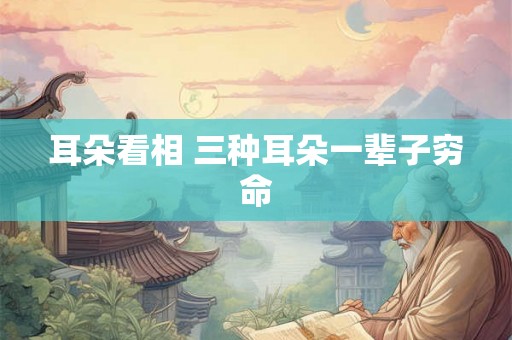耳朵看相 三种耳朵一辈子穷命 耳朵看相 三种耳朵一辈子穷命