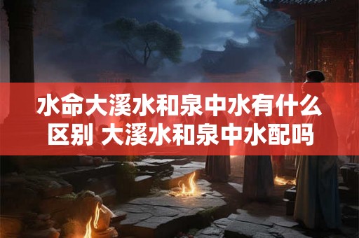水命大溪水和泉中水有什么区别 大溪水和泉中水配吗