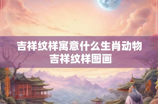 吉祥纹样寓意什么生肖动物 吉祥纹样图画