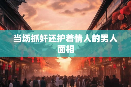 当场抓奸还护着情人的男人面相