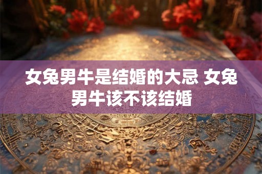 女兔男牛是结婚的大忌 女兔男牛该不该结婚 女兔男牛是结婚的大忌 女兔男牛该不该结婚
