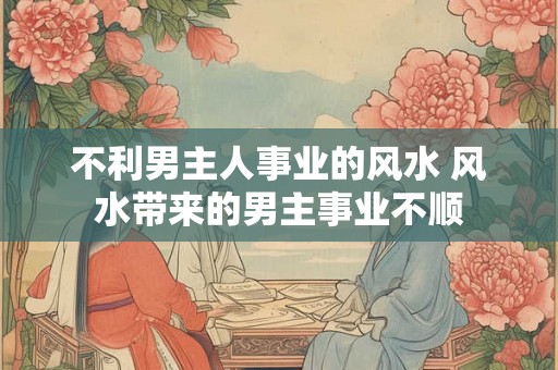不利男主人事业的风水 风水带来的男主事业不顺