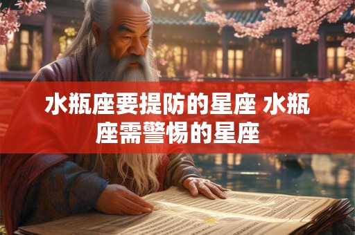 水瓶座要提防的星座 水瓶座需警惕的星座