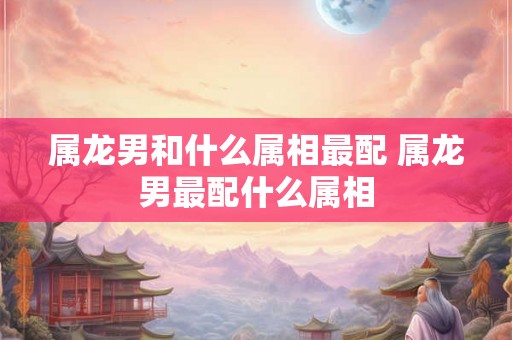 属龙男和什么属相最配 属龙男最配什么属相