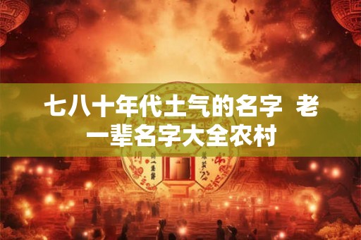 七八十年代土气的名字 老一辈名字大全农村 七八十年代土气的名字 老一辈名字大全农村