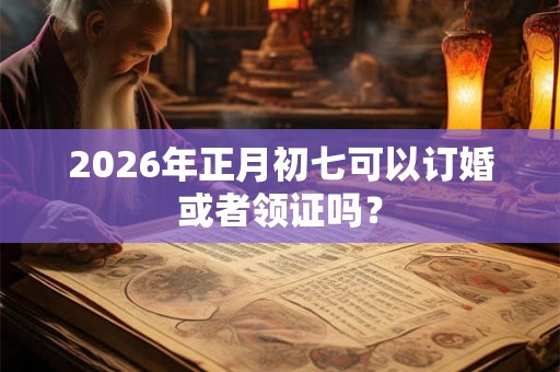 2026年正月初七可以订婚或者领证吗？