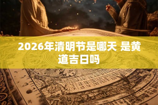 2026年清明节是哪天 是黄道吉日吗 2026年清明节是哪天 是黄道吉日吗