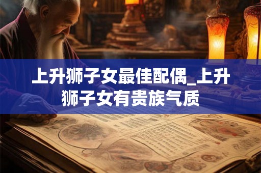 上升狮子女最佳配偶_上升狮子女有贵族气质