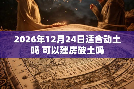 2026年12月24日适合动土吗 可以建房破土吗