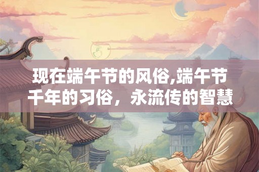现在端午节的风俗,端午节千年的习俗，永流传的智慧