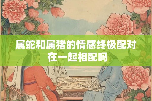 属蛇和属猪的情感终极配对 在一起相配吗 属蛇和属猪的情感终极配对 在一起相配吗