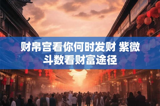 财帛宫看你何时发财 紫微斗数看财富途径