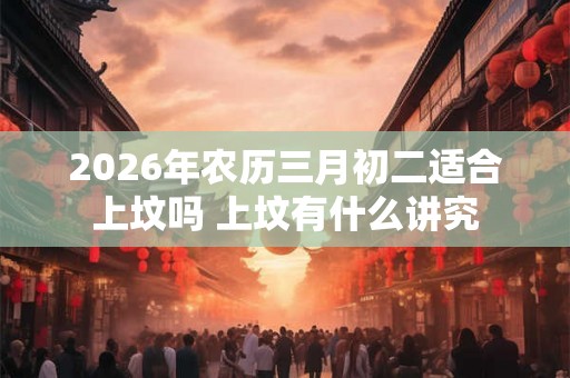 2026年农历三月初二适合上坟吗 上坟有什么讲究 2026年农历三月初二适合上坟吗 上坟有什么讲究