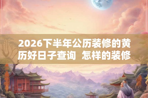 2026下半年公历装修的黄历好日子查询  怎样的装修风水好